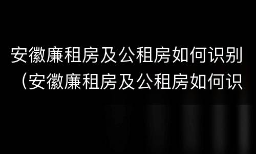 安徽廉租房及公租房如何识别（安徽廉租房及公租房如何识别真假）