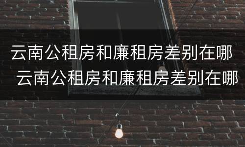 云南公租房和廉租房差别在哪 云南公租房和廉租房差别在哪些地方