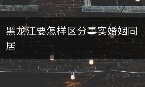 黑龙江要怎样区分事实婚姻同居