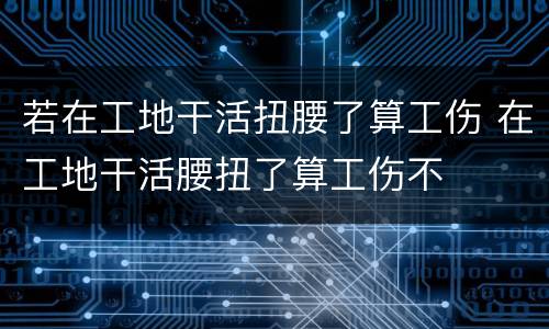 若在工地干活扭腰了算工伤 在工地干活腰扭了算工伤不
