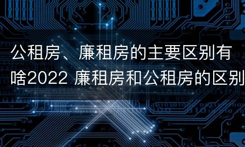 公租房、廉租房的主要区别有啥2022 廉租房和公租房的区别是什么
