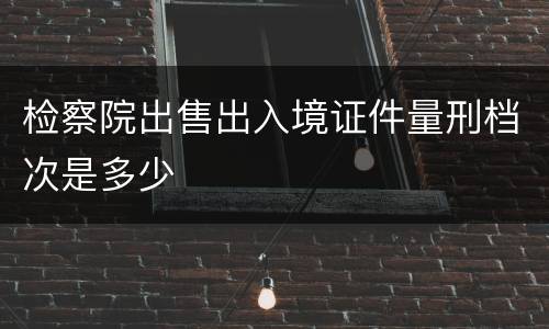 检察院出售出入境证件量刑档次是多少