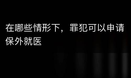 在哪些情形下，罪犯可以申请保外就医
