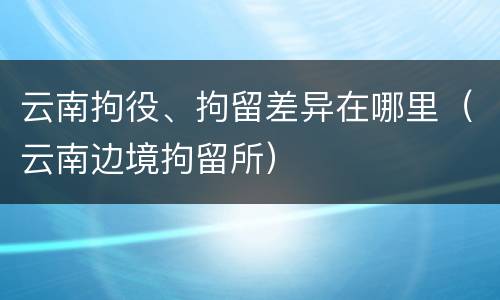 云南拘役、拘留差异在哪里（云南边境拘留所）