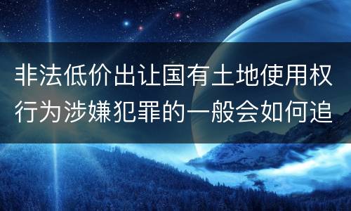 非法低价出让国有土地使用权行为涉嫌犯罪的一般会如何追究法律责任