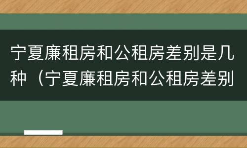 宁夏廉租房和公租房差别是几种（宁夏廉租房和公租房差别是几种情况）