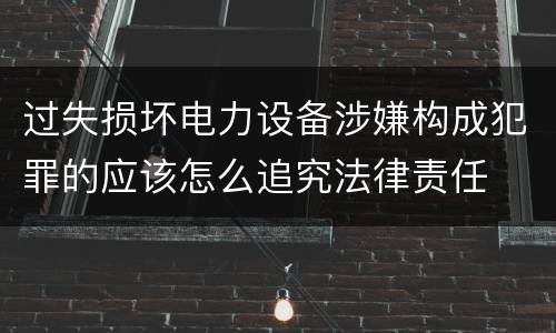 过失损坏电力设备涉嫌构成犯罪的应该怎么追究法律责任