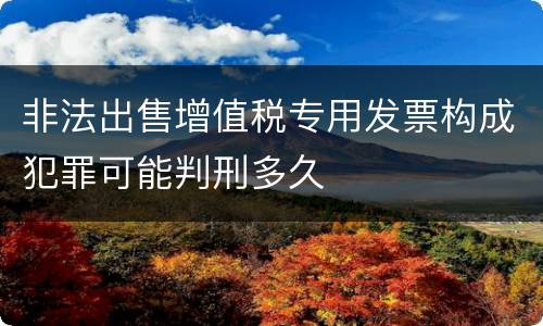 非法出售增值税专用发票构成犯罪可能判刑多久