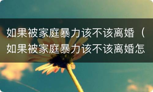 如果被家庭暴力该不该离婚（如果被家庭暴力该不该离婚怎么办）