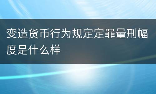 变造货币行为规定定罪量刑幅度是什么样