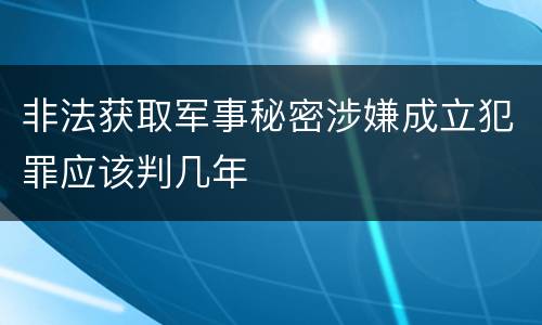 非法获取军事秘密涉嫌成立犯罪应该判几年