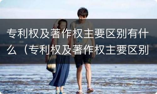 专利权及著作权主要区别有什么（专利权及著作权主要区别有什么特点）
