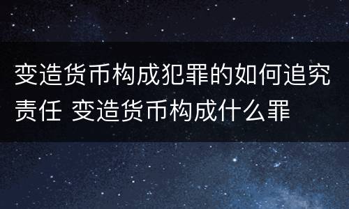 变造货币构成犯罪的如何追究责任 变造货币构成什么罪