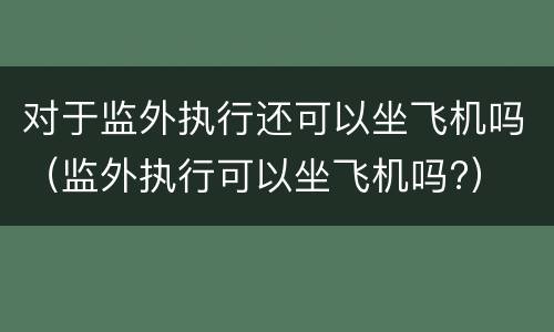 对于监外执行还可以坐飞机吗（监外执行可以坐飞机吗?）