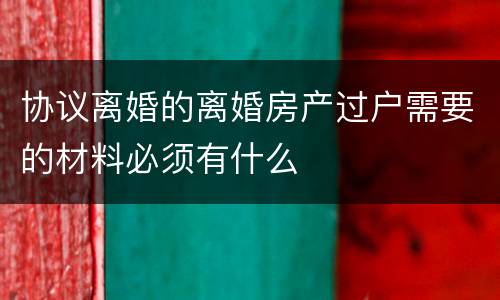 协议离婚的离婚房产过户需要的材料必须有什么