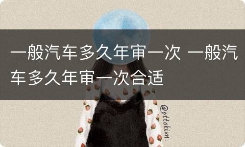 一般汽车多久年审一次 一般汽车多久年审一次合适