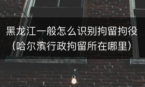 黑龙江一般怎么识别拘留拘役（哈尔滨行政拘留所在哪里）