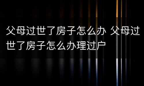 父母过世了房子怎么办 父母过世了房子怎么办理过户
