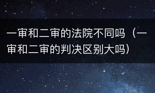 一审和二审的法院不同吗（一审和二审的判决区别大吗）