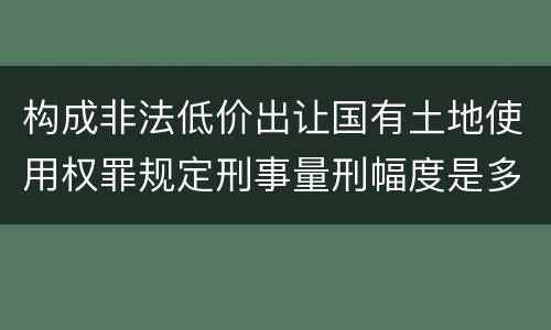 构成非法低价出让国有土地使用权罪规定刑事量刑幅度是多少