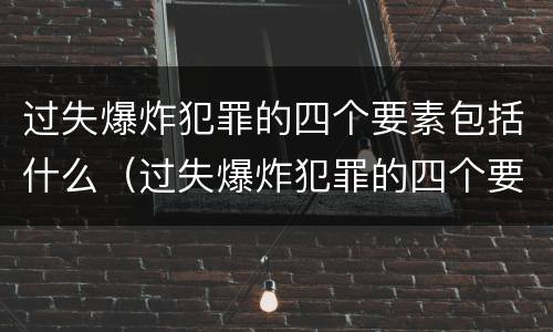 过失爆炸犯罪的四个要素包括什么（过失爆炸犯罪的四个要素包括什么意思）