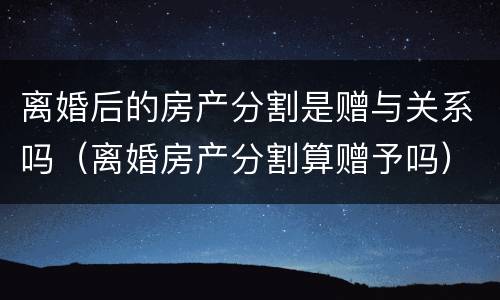离婚后的房产分割是赠与关系吗（离婚房产分割算赠予吗）