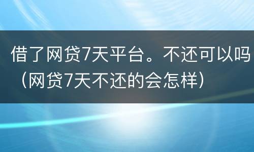 借了网贷7天平台。不还可以吗（网贷7天不还的会怎样）