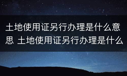 土地使用证另行办理是什么意思 土地使用证另行办理是什么意思啊