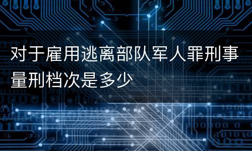 对于雇用逃离部队军人罪刑事量刑档次是多少