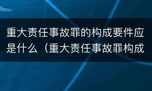 重大责任事故罪的构成要件应是什么（重大责任事故罪构成特征）
