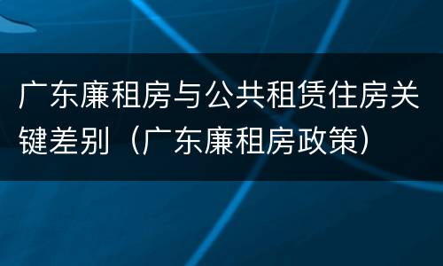 广东廉租房与公共租赁住房关键差别（广东廉租房政策）