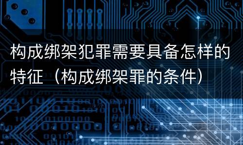 构成绑架犯罪需要具备怎样的特征（构成绑架罪的条件）
