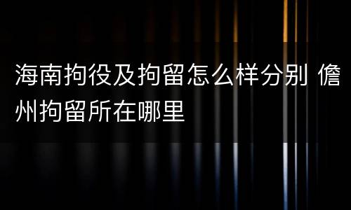 海南拘役及拘留怎么样分别 儋州拘留所在哪里