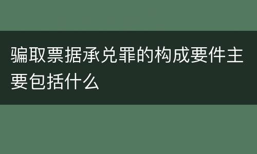 骗取票据承兑罪的构成要件主要包括什么