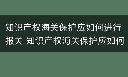 知识产权海关保护应如何进行报关 知识产权海关保护应如何进行报关审批