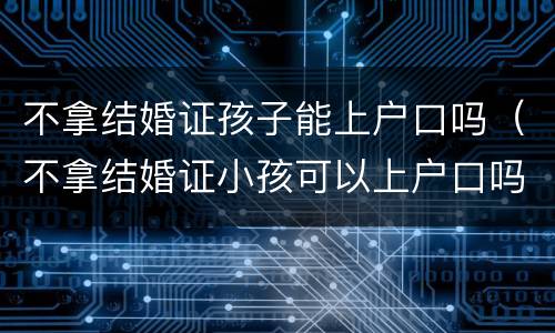 不拿结婚证孩子能上户口吗（不拿结婚证小孩可以上户口吗）