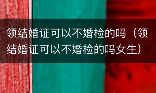 领结婚证可以不婚检的吗（领结婚证可以不婚检的吗女生）