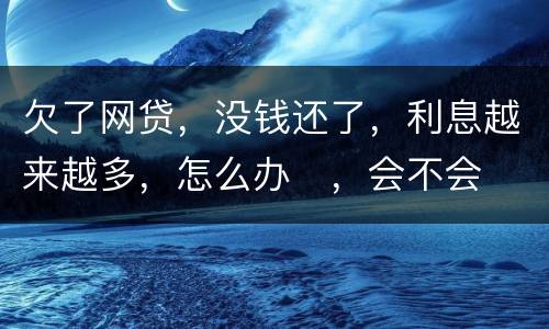 欠了网贷，没钱还了，利息越来越多，怎么办
，会不会被起