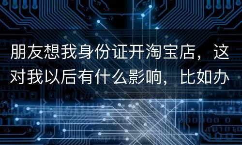 朋友想我身份证开淘宝店，这对我以后有什么影响，比如办信用卡或货款