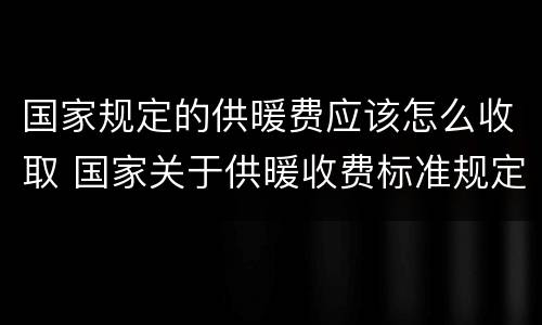 国家规定的供暖费应该怎么收取 国家关于供暖收费标准规定