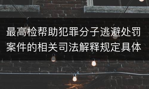 最高检帮助犯罪分子逃避处罚案件的相关司法解释规定具体是什么内容