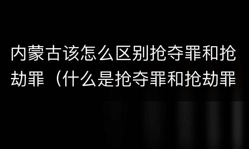 内蒙古该怎么区别抢夺罪和抢劫罪（什么是抢夺罪和抢劫罪）