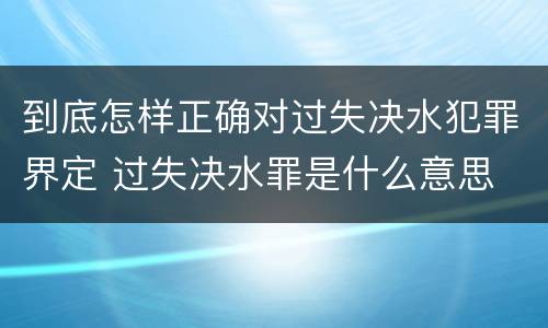 到底怎样正确对过失决水犯罪界定 过失决水罪是什么意思