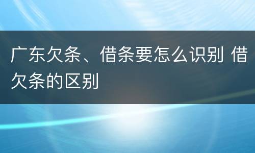 广东欠条、借条要怎么识别 借欠条的区别