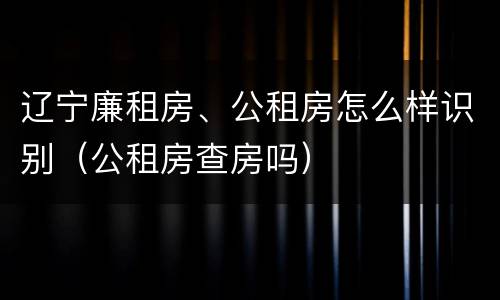 辽宁廉租房、公租房怎么样识别（公租房查房吗）