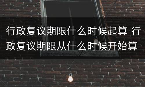 行政复议期限什么时候起算 行政复议期限从什么时候开始算