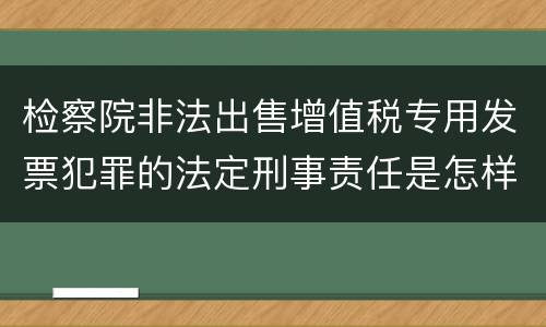 检察院非法出售增值税专用发票犯罪的法定刑事责任是怎样的