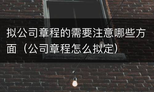 拟公司章程的需要注意哪些方面（公司章程怎么拟定）
