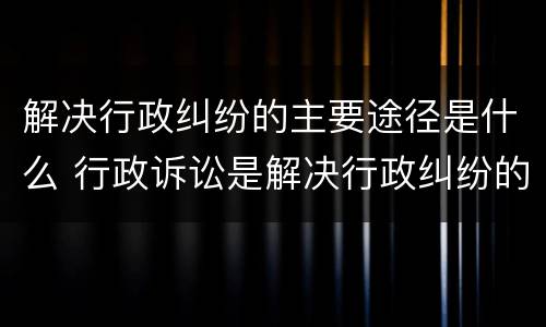 解决行政纠纷的主要途径是什么 行政诉讼是解决行政纠纷的重要途径