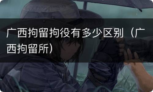 广西拘留拘役有多少区别（广西拘留所）